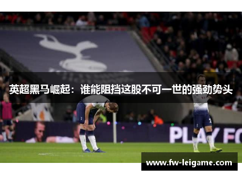 英超黑马崛起：谁能阻挡这股不可一世的强劲势头