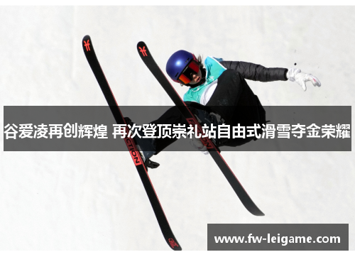 谷爱凌再创辉煌 再次登顶崇礼站自由式滑雪夺金荣耀
