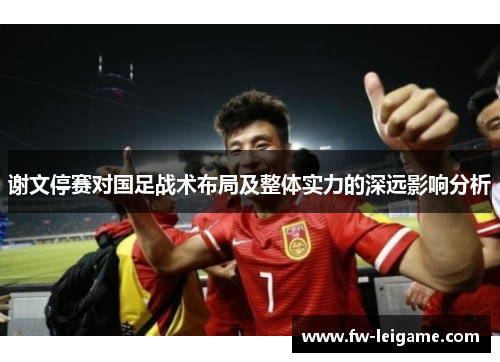 谢文停赛对国足战术布局及整体实力的深远影响分析