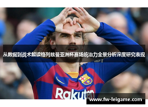 从数据到战术解读格列兹曼亚洲杯赛场统治力全景分析深度研究表现