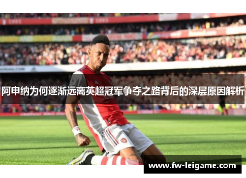 阿申纳为何逐渐远离英超冠军争夺之路背后的深层原因解析