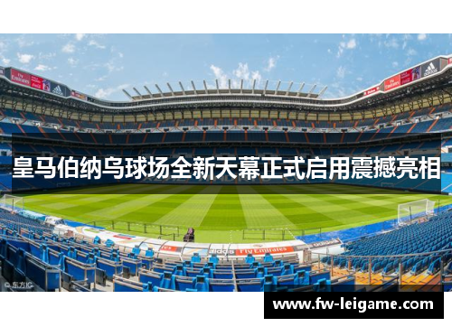 皇马伯纳乌球场全新天幕正式启用震撼亮相